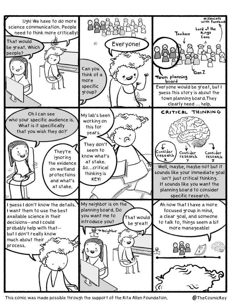 Scientist: Ugh We have to do more science communication. People need to think more critically.
Mentor: That would be great. Which people?
Scientist: Everyone!
Mentor: Can you think of a more specific group?
Scientist: Everyone would be great but I guess this story is about the town planning board. They clearly need ... help.
Mentor: Oh I can see who your specific audience is. What is it you specifically that you wish they do?
Scientist: They're ignoring the evidence on wetland protections and what's at stake.
My lab's been working this for years. They don't seem to know what's at stake. So ... critical thinking is KEY!
Mentor: Well, maybe, but it sounds like your immediate goal isn't just critical thinking. It sounds like you want the planning board to consider specific research.
Scientist: I guess I don't know the details. I want them to use the best available science in their decisions--and i could probably help with that--but I don't really know much about the process.
Mentor: My neighbor is on the planning board. Do you want me to introduce you?
Scientist: That would be great. Now that I have a more focused group in mind, a clear goal, and someone to talk to, things seem a bit more manageable.